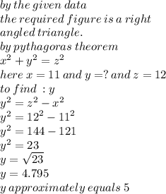 by \: the \: given \: data \\ the \: required \: figure \: is \: a \: right \:  \\ angled \: triangle. \\ by \: pythagoras \: theorem \\  {x}^{2}  +  {y}^{2}  =  {z}^{2}  \\ here \: x = 11 \: and \: y = ? \: and \: z = 12 \\ to \: find \: : y \\  {y}^{2}  =  {z}^{2}  -  {x}^{2}  \\  {y}^{2}  =  {12}^{2}  -  {11}^{2}  \\  {y}^{2}  = 144 - 121 \\  {y}^{2}  = 23 \\ y =  \sqrt{23}  \\ y = 4.795 \\ y \: approximately \: equals \: 5
