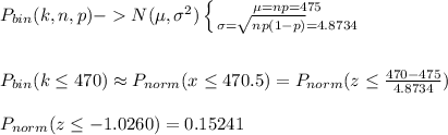 P_{bin}(k,n,p)-N(\mu,\sigma^2)\left \{ {{\mu=np=475} \atop {\sigma=\sqrt{np(1-p)}=4.8734}} \right. \\\\\\P_{bin}(k\leq 470)\approx P_{norm}(x\leq 470.5)=P_{norm}(z\leq \frac{470-475}{4.8734})\\\\P_{norm}(z\leq -1.0260)=0.15241