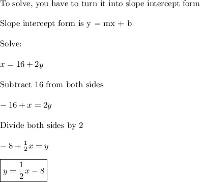 \text{To solve, you have to turn it into slope intercept form}\\\\\text{Slope intercept form is y = mx + b}\\\\\text{Solve:}\\\\x = 16 + 2y\\\\\text{Subtract 16 from both sides}\\\\-16+x=2y\\\\\text{Divide both sides by 2}\\\\-8+\frac{1}{2}x=y\\\\\boxed{y=\frac{1}{2}x-8}