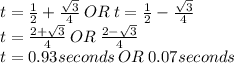 t=\frac{1}{2} + \frac{\sqrt{3}}{4} \: OR \: t=\frac{1}{2} - \frac{\sqrt{3}}{4}\\t=\frac{2+\sqrt{3}}{4} \: OR \: \frac{2-\sqrt{3}}{4}\\t=0.93seconds \: OR \: 0.07 seconds