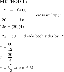 \bold{METHOD\ 1:}\\\\\begin{array}{ccc}12&-&\$4.00\\\\20&-&\$x\end{array}\qquad\text{cross multiply}\\\\12x=(20)(4)\\\\12x=80\qquad\text{divide both sides by 12}\\\\x=\dfrac{80}{12}\\\\x=\dfrac{20}{3}\\\\x=6\dfrac{2}{3}\Rightarrow x\approx6.67