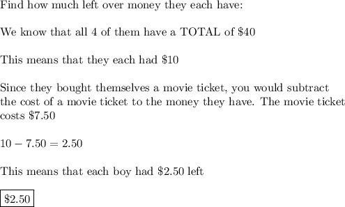 \text{Find how much left over money they each have:}\\\\\text{We know that all 4 of them have a TOTAL of \$40}\\\\\text{This means that they each had \$10}\\\\\text{Since they bought themselves a movie ticket, you would subtract}\\\text{the cost of a movie ticket to the money they have. The movie ticket}\\\text{costs \$7.50}\\\\10-7.50=2.50\\\\\text{This means that each boy had \$2.50 left}\\\\\boxed{\$2.50}