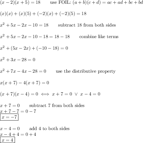 (x-2)(x+5)=18\qquad\text{use FOIL:}\ (a+b)(c+d)=ac+ad+bc+bd\\\\(x)(x)+(x)(5)+(-2)(x)+(-2)(5)=18\\\\x^2+5x-2x-10=18\qquad\text{subtract 18 from both sides}\\\\x^2+5x-2x-10-18=18-18\qquad\text{combine like terms}\\\\x^2+(5x-2x)+(-10-18)=0\\\\x^2+3x-28=0\\\\x^2+7x-4x-28=0\qquad\text{use the distributive property}\\\\x(x+7)-4(x+7)=0\\\\(x+7)(x-4)=0\iff x+7=0\ \vee\ x-4=0\\\\x+7=0\qquad\text{subtract 7 from both sides}\\x+7-7=0-7\\\boxed{x=-7}\\\\x-4=0\qquad\text{add 4 to both sides}\\x-4+4=0+4\\\boxed{x=4}