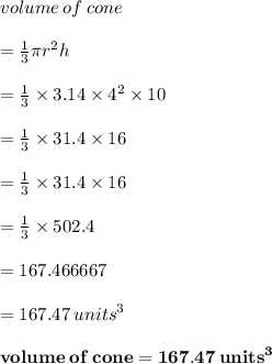 volume \: of \: cone \\  \\  =  \frac{1}{3} \pi {r}^{2} h \\  \\  =  \frac{1}{3}  \times 3.14 \times  {4}^{2}  \times 10 \\  \\  =  \frac{1}{3}  \times 31.4 \times 16\\  \\  =  \frac{1}{3}  \times 31.4 \times 16 \\  \\=\frac{1}{3}  \times  502.4 \\  \\  = 167.466667 \\  \\  = 167.47 \:  {units}^{3}  \\  \\  \red{ \bold{volume \: of \: cone  = 167.47 \:  {units}^{3}}}