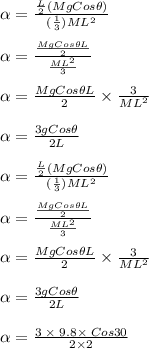 \alpha =\frac{\frac{L}{2}(MgCos\theta)}{(\frac{1}{3})ML^2} \\\\\alpha = \frac{\frac{MgCos\theta L}{2}}{\frac{ML^2}{3}} \\\\\alpha = \frac{MgCos\theta L}{2} \times \frac{3}{ML^2} \\\\\alpha = \frac{3gCos\theta}{2L} \\\\\alpha =\frac{\frac{L}{2}(MgCos\theta)}{(\frac{1}{3})ML^2} \\\\\alpha = \frac{\frac{MgCos\theta L}{2}}{\frac{ML^2}{3}} \\\\\alpha = \frac{MgCos\theta L}{2} \times \frac{3}{ML^2} \\\\\alpha = \frac{3gCos\theta}{2L} \\\\\alpha = \frac{3\;\times \;9.8 \times\; Cos30}{2\times 2}