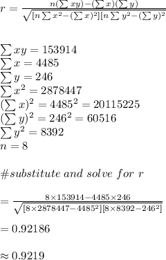 r=\frac{n(\sum xy)-(\sum x)(\sum y)}{\sqrt{[n\sum x^2-(\sum x)^2][n\sum y^2-(\sum y)^2}}\\\\\\\sum xy=153914\\\sum x=4485\\\sum y=246\\\sum x^2=2878447\\(\sum x)^2=4485^2=20115225\\(\sum y)^2=246^2=60516\\\sum y^2=8392\\n=8\\\\\#substitute \ and \ solve \ for \ r\\\\=\frac{8\times153914-4485\times 246}{\sqrt{[8\times 2878447-4485^2][8\times 8392-246^2]}}\\\\=0.92186\\\\\approx 0.9219
