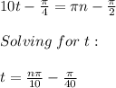 10t-\frac{\pi}{4} =\pi n-\frac{\pi}{2}\\ \\Solving\hspace{3} for\hspace{3} t:\\\\t=\frac{n\pi}{10}-\frac{\pi}{40}