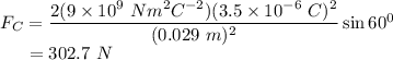 F_{C} = \dfrac{2(9 \times 10^{9}~Nm^{2}C^{-2})(3.5 \times 10^{-6}~C)^{2}}{(0.029~m)^{2}} \sin 60^{0}\\~~~~~= 302.7~N