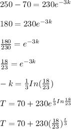 250 - 70 = 230 e^{-3k}\\\\180 = 230 e^{-3k}\\\\\frac{180}{230}= e^{-3k}\\\\\frac{18}{23}= e^{-3k}\\\\-k = \frac{1}{3}In(\frac{18}{23})\\\\T = 70 + 230 e^{\frac{t}{3}In \frac{18}{23}}\\\\T = 70 +230 (\frac{18}{23})^{\frac{t}{3}}