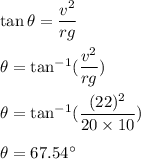 \tan\theta=\dfrac{v^2}{rg}\\\\\theta=\tan^{-1}(\dfrac{v^2}{rg})\\\\\theta=\tan^{-1}(\dfrac{(22)^2}{20\times 10})\\\\\theta=67.54^{\circ}