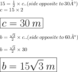 15 =  \frac{1}{2}  \times c.. (side\:opposite \: to \:30°)\\ c = 15 \times 2 \\  \\  \huge \red{ \boxed{c = 30 \: m}} \\  \\ b =  \frac{ \sqrt{3} }{2}  \times c.. (side\:opposite \: to \:60°) \\  \\ b =  \frac{ \sqrt{3} }{2}  \times 30 \\  \\ \huge \purple{ \boxed{b = 15 \sqrt{3}  \: m}}