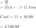=\frac{52}{5}\\=10.4-.11 \ tins\\\\Cost=11\times 16.99\\\\=\£186.89