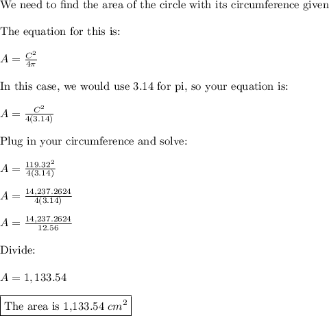 \text{We need to find the area of the circle with its circumference given}\\\\\text{The equation for this is:}\\\\A=\frac{C^2}{4\pi}\\\\\text{In this case, we would use 3.14 for pi, so your equation is:}\\\\A=\frac{C^2}{4(3.14)}\\\\\text{Plug in your circumference and solve:}\\\\A=\frac{119.32^2}{4(3.14)}\\\\A=\frac{14,237.2624}{4(3.14)}\\\\A=\frac{14,237.2624}{12.56}\\\\\text{Divide:}\\\\A=1,133.54\\\\\boxed{\text{The area is 1,133.54}\,\,cm^2}