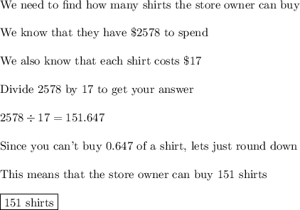 \text{We need to find how many shirts the store owner can buy}\\\\\text{We know that they have \$2578 to spend}\\\\\text{We also know that each shirt costs \$17}\\\\\text{Divide 2578 by 17 to get your answer}\\\\2578\div17=151.647\\\\\text{Since you can't buy 0.647 of a shirt, lets just round down}\\\\\text{This means that the store owner can buy 151 shirts}\\\\\boxed{\text{151 shirts}}