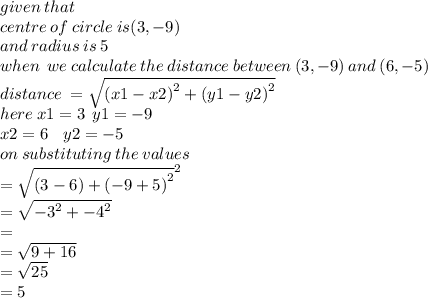 given \: that \:  \\ centr e\: of \: circle \: is(3, - 9) \\ and \: radius \: is \: 5 \\ when \:  \:  we \: calculate \: the \: distance \: between \: (3, - 9) \: and \: (6, - 5) \\ distance \:  =  \sqrt{ {(x1 - x2)}^{2} +  {(y1 - y2)}^{2}  }  \\ here \: x1 = 3 \:  \: y1 =  - 9 \\ x2 = 6 \:  \:  \:  \: y2 =  - 5 \\ on \: substituting \: the \: values \\  =  \sqrt{(3 - 6) +  {( - 9 + 5)}^{2} }^{2 }   \\  =  \sqrt{ { - 3}^{2} +  { - 4}^{2}  }  \\  =  \\  =  \sqrt{9 + 16}  \\  =  \sqrt{25}  \\  = 5