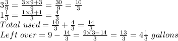 3 \frac{3}{9}=\frac{3 \times 9+3}{9}=\frac{30}{9}=\frac{10}{3}\\1\frac{1}{3}=\frac{1\times 3+1}{3}=\frac{4}{3}\\Total~used=\frac{10}{3}+\frac{4}{3}=\frac{14}{3}\\Left~over=9-\frac{14}{3}=\frac{9 \times 3-14}{3}=\frac{13}{3}=4 \frac{1}{3}~gallons
