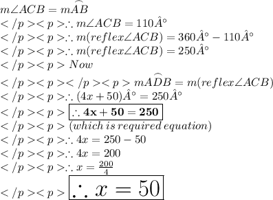 m\angle ACB = m\overset {\frown} {AB} \\\therefore m\angle ACB = 110°\\\therefore m (reflex\angle ACB) = 360°- 110°\\\therefore m (reflex\angle ACB) = 250°\\Now \\m\overset {\frown} {ADB}= m (reflex\angle ACB) \\\therefore (4x + 50)°= 250°\\\purple {\boxed {\bold {\therefore 4x + 50= 250}}} \\(which\: is \: required\: equation) \\\therefore 4x = 250-50\\\therefore 4x = 200\\\therefore x = \frac{200}{4}\\\huge \red {\boxed {\therefore x = 50}} \\