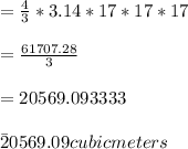 =\frac{4}{3}*3.14*17*17*17\\\\=\frac{61707.28}{3}\\\\=20569.093333\\\\\=20569.09cubic meters