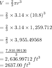 V =  \frac{2}{3} \pi {r}^{3}  \\  \\  =\frac{2}{3}  \times 3.14 \times {(10.8)}^{3}  \\  \\  = \frac{2}{3}  \times 3.14 \times 1,259.712\\  \\  = \frac{2}{3}  \times3,955.49568 \\  \\  =  \frac{7,910.99136}{3}  \\  = 2,636.99712 \:  {ft}^{3}  \\  = 2637.00\:  {ft}^{3}