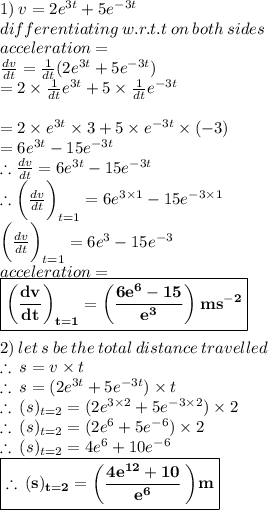 1)\:v = 2 {e}^{3t}  + 5 {e}^{ - 3t}  \\ differentiating \: w.r.t.t \: on \: both \: sides \\  acceleration =\\ \frac{dv}{dt}  =  \frac{1}{dt} (2 {e}^{3t}  + 5 {e}^{ - 3t}  ) \\  = 2 \times \frac{1}{dt} {e}^{3t} + 5 \times \frac{1}{dt} {e}^{ - 3t}  \\  \\  = 2 \times {e}^{3t}  \times 3 + 5 \times {e}^{ - 3t}  \times ( - 3) \\  = 6{e}^{3t}   - 15{e}^{ - 3t}  \\ \therefore \frac{dv}{dt} = 6{e}^{3t}   - 15{e}^{ - 3t}  \\ \therefore \bigg(\frac{dv}{dt} \bigg) _{t=1} = 6 {e}^{3 \times 1}  - 15 {e}^ { - 3 \times 1}  \\ \bigg(\frac{dv}{dt} \bigg) _{t=1} = 6 {e}^{3}  - 15 {e}^ { - 3 }  \\ acceleration  =  \\  \purple{ \boxed{ \bold{\bigg(\frac{dv}{dt} \bigg) _{t=1} =   \bigg(\frac{6 {e}^{6} - 15}{ {e}^{3} } \bigg) \: m {s}^{ - 2} }}} \\  \\ 2) \: let \:s \: be \: the \: total \: distance \: travelled \\  \therefore \: s = v \times t \\  \therefore \: s= (2 {e}^{3t}  + 5 {e}^{ - 3t}) \times t \\  \therefore \: (s)_{t=2} = (2 {e}^{3 \times 2}  + 5 {e}^{ - 3 \times 2}) \times 2 \\  \therefore \: (s)_{t=2} = (2 {e}^{6}  + 5 {e}^{ - 6}) \times 2 \\ \therefore \: (s)_{t=2} = 4 {e}^{6}  + 10{e}^{ - 6} \\  \red{ \boxed{ \bold{\therefore \: (s)_{t=2} =   \bigg(\frac{4 {e}^{12}  + 10}{{e}^{ 6}}   \:  \bigg)m}}}\\