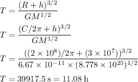 T=\dfrac{(R+h)^{3/2}}{GM^{1/2}}\\\\T=\dfrac{(C/2 \pi+h)^{3/2}}{GM^{1/2}}\\\\T=\dfrac{((2 \times 10^{8})/2 \pi+(3 \times 10^{7}))^{3/2}}{6.67 \times 10^{-11} \times (8.778 \times 10^{25})^{1/2}}\\\\T = 39917.5 \;\rm s =11.08 \;\rm h