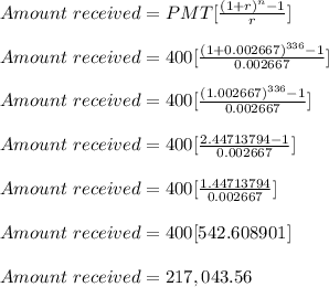 Amount \ received = PMT[\frac{(1+r)^n-1}{r} ]\\\\Amount \ received = 400[\frac{(1+0.002667)^{336}-1}{0.002667} ]\\\\Amount \ received =400[\frac{(1.002667)^{336}-1}{0.002667} ]\\\\Amount \ received =400[\frac{2.44713794-1}{0.002667} ]\\\\Amount \ received =400[\frac{1.44713794}{0.002667} ]\\\\Amount \ received =400[542.608901]\\\\Amount \ received =217,043.56\\\\