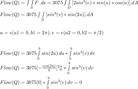 Flow (Q) = \int\int\limits_S  {F} \, .ds = 3075\int\int\limits_D { [2sin^3(v)*sin(u)*cos(u) ]} . dA\\\\Flow (Q) = 3075\int\int\limits_D { [sin^3(v)*sin(2u) ]} . dA\\\\\\u = e ( a1 = 0 , b1 = 2\pi ), v = e ( a2 = 0 , b2 = \pi/2)\\\\\\Flow (Q) = 3075\int\limits^b_0 {sin(2u)} \, du*\int\limits^b_0 {sin^3(v)} \, dv\\\\Flow (Q) = 3075[ - \frac{cos(2u)}{2}]\limits^2^\pi _0  * \int\limits^b_0 {sin^3(v)} \, dv\\\\Flow (Q) = 3075[ 0 ] * \int\limits^b_0 {sin^3(v)} \, dv = 0\\\\