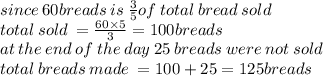 since \: 60breads \: is \:  \frac{3}{5} of \: total \: bread \: sold \\ total \: sold \:  =  \frac{60 \times 5}{3}  = 100breads \\ at \:  the \: end \: of \: the \: day \: 25 \: breads \: were \: not \: sold \\ total \: breads \: made \:  = 100 + 25 = 125breads