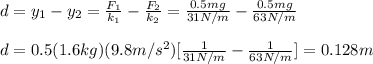 d=y_1-y_2=\frac{F_1}{k_1}-\frac{F_2}{k_2}=\frac{0.5mg}{31N/m}-\frac{0.5mg}{63N/m}\\\\d=0.5(1.6kg)(9.8m/s^2)[\frac{1}{31N/m}-\frac{1}{63N/m}]=0.128m