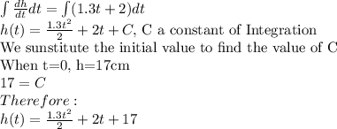 \int \frac{dh}{dt} dt= \int (1.3t + 2)dt\\h(t)=\frac{1.3t^2}{2} + 2t +C, $  C a constant of Integration$\\$We sunstitute the initial value to find the value of C$\\$When t=0, h=17cm$\\17=C\\Therefore:\\h(t)=\frac{1.3t^2}{2} + 2t +17