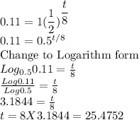 0.11=1(\dfrac{1}{2})^{\dfrac{t}{8} }\\0.11=0.5^{t/8}\\$Change to Logarithm form$\\Log_{0.5}0.11=\frac{t}{8}\\\frac{Log 0.11}{Log 0.5} =\frac{t}{8}\\3.1844=\frac{t}{8}\\t=8X3.1844=25.4752
