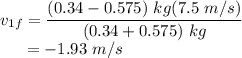 v_{1f} &=& \dfrac{(0.34 - 0.575)~kg(7.5~m/s)}{(0.34 + 0.575)~kg}\\~~~~~&=& -1.93~m/s