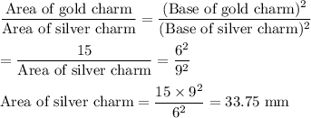 \dfrac{\text{Area of gold charm}}{\text{Area of silver charm}}=\dfrac{(\text{Base of gold charm})^2}{(\text{Base of silver charm})^2}\\\\=\dfrac{15}{\text{Area of silver charm}}=\dfrac{6^2}{9^2}\\\\\text{Area of silver charm} = \dfrac{15\times 9^2}{6^2} = 33.75\text{ mm}