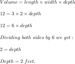 Volume= length\times width\times depth\\\\12=3\times 2\times depth\\\\12=6\times depth\\\\Dividing\ both\ sides\ by\ 6\ we\ get:\\\\2=depth\\\\Depth=2\ feet.