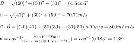 B=\sqrt{(20)^2+(50)^2+(30)^2}=61.64mT\\\\v=\sqrt{(40)^2+(30)^2+(50)^2}=70.71m/s\\\\\vec{v}\cdot\vec{B}=[(20)(40)+(50)(30)-(30)(50)]mTm/s=800mTm/s\\\\\theta=cos^{-1}(\frac{800*10^{-3}Tm/s}{(70.71m/s)(61.64*10^{-3}T)})=cos^{-1}(0.183)=1.38\°
