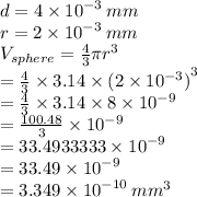 d = 4 \times  {10}^{ - 3}  \: mm \\ r = 2 \times  {10}^{ - 3}  \: mm \\ V_{sphere}  =  \frac{4}{3} \pi {r}^{3}   \\ = \frac{4}{3}  \times 3.14 \times {(2 \times  {10}^{ - 3} )}^{3} \\  = \frac{4}{3}  \times 3.14 \times 8\times  {10}^{ - 9}  \\ = \frac{100.48}{3}  \times   {10}^{ - 9}  \\  = 33.4933333\times   {10}^{ - 9}  \\  = 33.49 \times {10}^{ - 9} \\  = 3.349 \times {10}^{ - 10} \:  {mm}^{3}