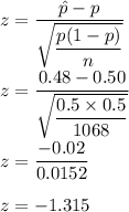 z=\dfrac{\hat{p}-p}{\sqrt{\dfrac{p(1-p)}{n}}}\\\\z=\dfrac{0.48-0.50}{\sqrt{\dfrac{0.5\times 0.5}{1068}}}\\\\z=\dfrac{-0.02}{0.0152}\\\\z=-1.315