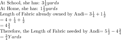 \text{At School, she has: } 3\frac{1}{4} yards\\\text{At Home, she has: } 1\frac{1}{2} yards\\\text{Length of Fabric already owned by Andi= } 3\frac{1}{4} +1\frac{1}{2}\\=4+\frac{1}{4}+\frac{1}{2}\\=4\frac{3}{4}\\\text{Therefore, the Length of Fabric needed by Andi= } 5\frac{1}{2}-4\frac{3}{4}\\=\frac{3}{4} Yards