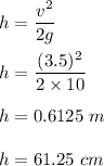 h=\dfrac{v^2}{2g}\\\\h=\dfrac{(3.5)^2}{2\times 10}\\\\h=0.6125\ m\\\\h=61.25\ cm