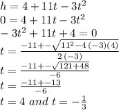 h=4+11t-3t^2\\0=4+11t-3t^2\\-3t^2+11t+4=0\\t=\frac{-11+-\sqrt{11^2-4\,(-3)(4)} }{2\,(-3)} \\t=\frac{-11+-\sqrt{121+48} }{-6} \\t=\frac{-11+-13 }{-6} \\t= 4\,\,and \,\, t=-\frac{1}{3}