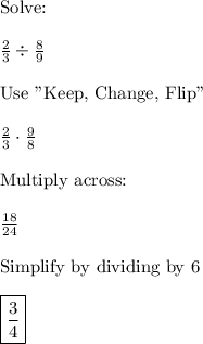 \text{Solve:}\\\\\frac{2}{3}\div\frac{8}{9}\\\\\text{Use "Keep, Change, Flip"}\\\\\frac{2}{3}\cdot\frac{9}{8}\\\\\text{Multiply across:}\\\\\frac{18}{24}\\\\\text{Simplify by dividing by 6}\\\\\boxed{\frac{3}{4}}