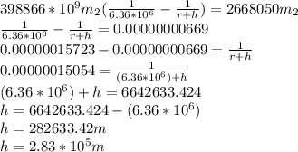 398866 * 10^{9}  m_{2}(\frac{1}{6.36*10^{6} } - \frac{1}{r+h} ) = 2668050 m_{2}\\\frac{1}{6.36*10^{6} } - \frac{1}{r+h}  = 0.00000000669\\0.00000015723 - 0.00000000669 = \frac{1}{r+h}\\0.00000015054 = \frac{1}{(6.36*10^{6}) +h}\\(6.36*10^{6}) +h = 6642633.424\\h = 6642633.424 - (6.36*10^{6})\\h = 282633.42 m\\h = 2.83 * 10^5 m