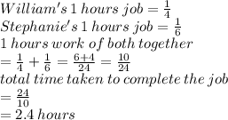 William's\: 1 \: hours \: job =  \frac{1}{4}  \\ Stephanie's \: 1 \: hours \: job =  \frac{1}{6}  \\ 1 \: hours \: work \: of \: both \: together \\  =  \frac{1}{4}  +  \frac{1}{6}  =  \frac{6 + 4}{24}  =  \frac{10}{24}  \\ total \: time \: taken \: to \: complete \: the \: job \\  =  \frac{24}{10}  \\  = 2.4 \: hours