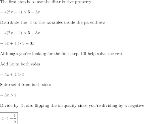 \text{The first step is to use the distributive property}\\\\-4(2x - 1)  5 - 3x\\\\\text{Distribute the -4 to the variables inside the parenthesis}\\\\-4(2x - 1)  5 - 3x\\\\-8x+45-3x\\\\\text{Although you're looking for the first step, I'll help solve the rest}\\\\\text{Add 3x to both sides}\\\\-5x+45\\\\\text{Subtract 4 from both sides}\\\\-5x1\\\\\text{Divide by -5, also flipping the inequality since you're dividing by a negative}\\\\\boxed{x
