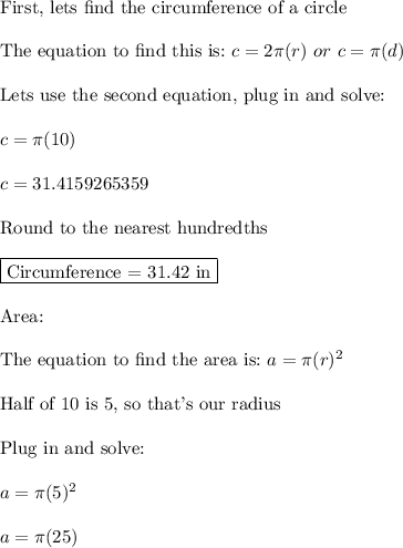 \text{First, lets find the circumference of a circle}\\\\\text{The equation to find this is:}\,\,c=2\pi(r)\,\,or\,\,c=\pi(d)\\\\\text{Lets use the second equation, plug in and solve:}\\\\c=\pi(10)\\\\c=31.4159265359\\\\\text{Round to the nearest hundredths}\\\\\boxed{\text{Circumference = 31.42 in}}\\\\\text{Area:}\\\\\text{The equation to find the area is:}\,\,a=\pi(r)^2\\\\\text{Half of 10 is 5, so that's our radius}\\\\\text{Plug in and solve:}\\\\a=\pi(5)^2\\\\a=\pi(25)\\\\