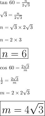 \tan \: 60 \degree =  \frac{n}{2 \sqrt{3} }  \\  \\  \sqrt{3}  = \frac{n}{2 \sqrt{3} }   \\  \\ n =  \sqrt{3}  \times 2 \sqrt{3}  \\  \\ n = 2 \times 3 \\  \\ \huge \red { \boxed{ n = 6}} \\  \\  \cos \: 60 \degree =  \frac{2 \sqrt{3} }{m}  \\  \\  \frac{1}{2}  = \frac{2 \sqrt{3} }{m}   \\  \\ m = 2 \times 2 \sqrt{3}  \\  \\ \huge \purple{ \boxed{ m = 4\sqrt{3} }}