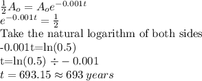 \frac{1}{2} A_o= A_oe^{-0.001t}\\e^{-0.001t}=\frac{1}{2}\\$Take the natural logarithm of both sides\\-0.001t=ln(0.5)\\t=ln(0.5) \div -0.001\\t=693.15\approx 693 \:years