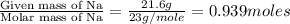 \frac{\text{Given mass of Na}}{\text{Molar mass of Na}}=\frac{21.6g}{23g/mole}=0.939moles