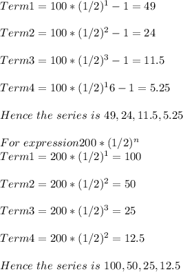 Term1 =  100*(1/2)^1  - 1 = 49\\\\Term2 =  100*(1/2)^2  - 1 = 24\\\\Term3 =  100*(1/2)^3 - 1 = 11.5\\\\Term4 =  100*(1/2)^16  - 1 = 5.25\\\\Hence \ the \ series \ is \ 49, 24, 11.5, 5.25\\\\For  \ expression  200*(1/2)^n\\Term1 =  200*(1/2)^1   = 100\\\\Term2 =  200*(1/2)^2  = 50\\\\Term3 =  200*(1/2)^3 = 25\\\\Term4 =  200*(1/2)^2 = 12.5\\\\Hence \ the \ series \ is \ 100, 50, 25,12.5\\