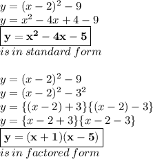 y = (x - 2)^{2}  - 9 \\  y=  {x}^{2}   - 4x + 4 - 9 \\   \red{ \boxed{ \bold{y=  {x}^{2}  - 4x - 5}}} \\ is \: in \: standard \: form \\  \\ y = (x - 2)^{2}  - 9  \\ y =  (x - 2)^{2}  -  {3}^{2}  \\ y =  \{(x - 2) + 3\} \{(x - 2) - 3 \} \\ y = \{x - 2 + 3\} \{x - 2- 3 \} \\ \purple{ \boxed{ \bold{y = (x  + 1) (x - 5)}}} \\ is \: in \: factored \: form